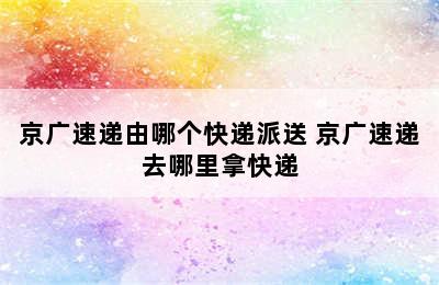 京广速递由哪个快递派送 京广速递去哪里拿快递